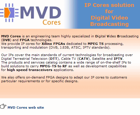 MVD Cores est une soci�t� sp�cialis�e en technologies de diffusion vid�o num�rique (DVB) et FPGA. Notre catalogue de produits et services contient une large gamme d'IPs pr�tes � l'emploi permettant de construire des solutions de transport depuis le MPEG-TS jusqu'� la RF. Nos IPs couvrent pratiquement tous les standards mondiaux des technologies actuelles pour la diffusion terrestre (TNT), par c�ble, ou par satellite.