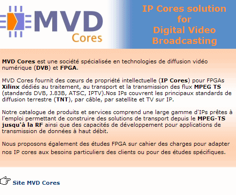 MVD Cores est une soci�t� sp�cialis�e en technologies de diffusion vid�o num�rique (DVB) et FPGA. Notre catalogue de produits et services contient une large gamme d'IPs pr�tes � l'emploi permettant de construire des solutions de transport depuis le MPEG-TS jusqu'� la RF. Nos IPs couvrent pratiquement tous les standards mondiaux des technologies actuelles pour la diffusion terrestre (TNT), par c�ble, ou par satellite.